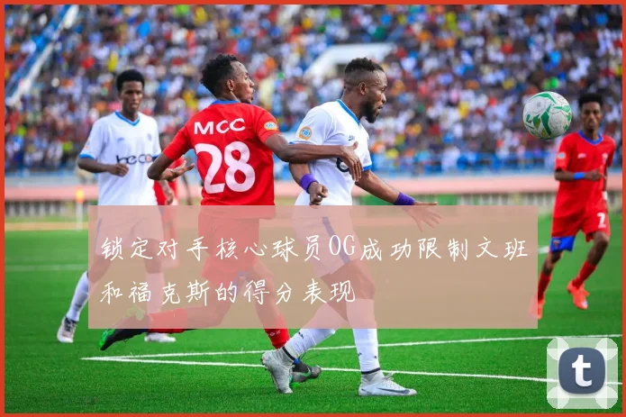 锁定对手核心球员OG成功限制文班和福克斯的得分表现