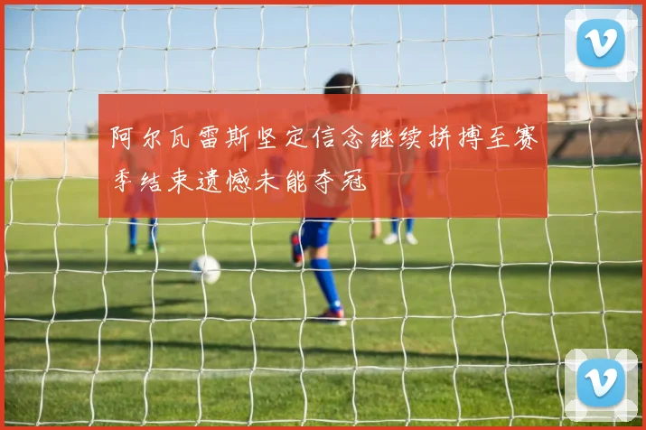 阿尔瓦雷斯坚定信念继续拼搏至赛季结束遗憾未能夺冠
