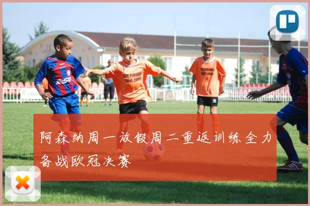 阿森纳周一放假周二重返训练全力备战欧冠决赛