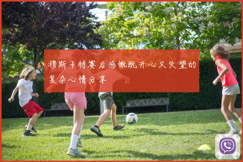 穆斯卡特赛后感慨既开心又失望的复杂心情分享
