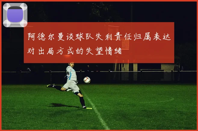 阿德尔曼谈球队失利责任归属表达对出局方式的失望情绪