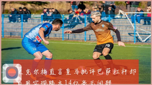 里克尔梅直言皇马批评巴萨杠杆却自用实现降本14亿毫无问题