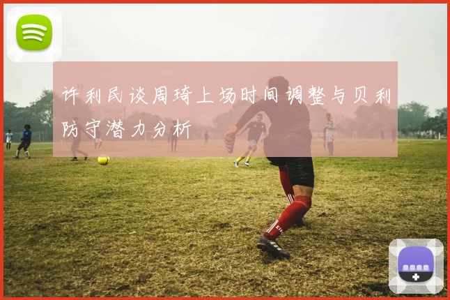 许利民谈周琦上场时间调整与贝利防守潜力分析
