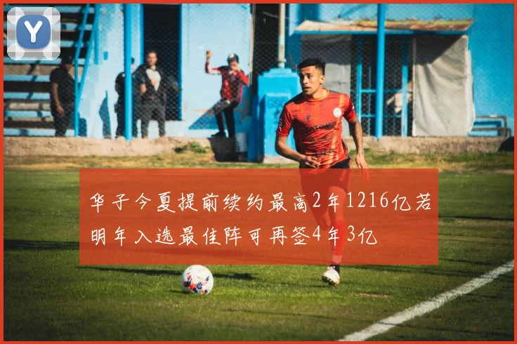 华子今夏提前续约最高2年1216亿若明年入选最佳阵可再签4年3亿