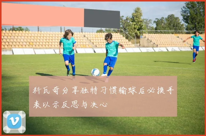科瓦奇分享独特习惯输球后必换手表以示反思与决心