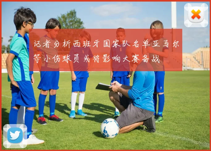 记者分析西班牙国家队名单亚马尔等小伤球员或将影响大赛备战