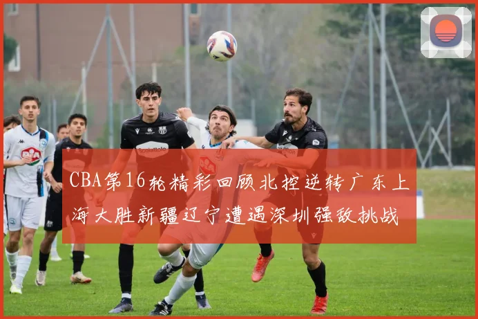 CBA第16轮精彩回顾北控逆转广东上海大胜新疆辽宁遭遇深圳强敌挑战