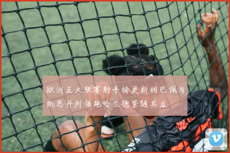 欧洲五大联赛射手榜更新姆巴佩与凯恩并列领跑哈兰德紧随其后