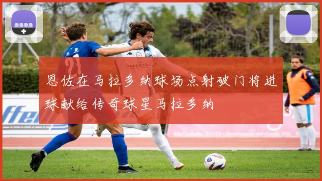 恩佐在马拉多纳球场点射破门将进球献给传奇球星马拉多纳