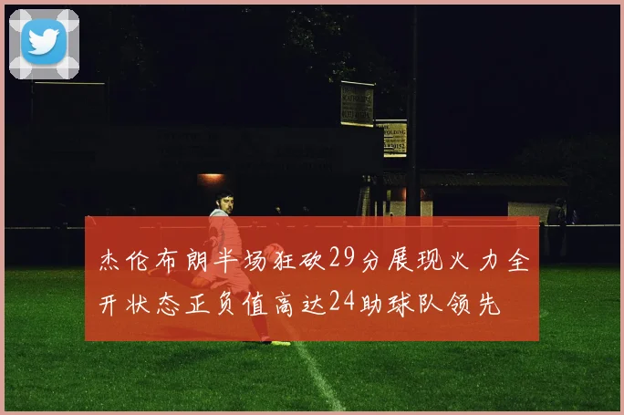 杰伦布朗半场狂砍29分展现火力全开状态正负值高达24助球队领先