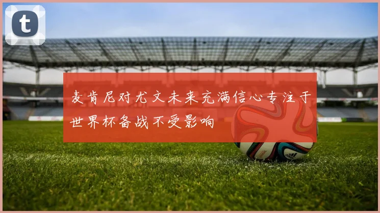 麦肯尼对尤文未来充满信心专注于世界杯备战不受影响