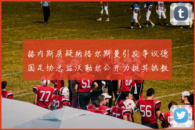 赫内斯质疑纳格尔斯曼引发争议德国足协总监沃勒尔公开力挺其执教表现