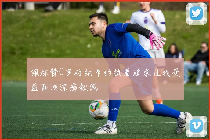 佩林赞C罗对细节的执着追求让我受益匪浅深感钦佩