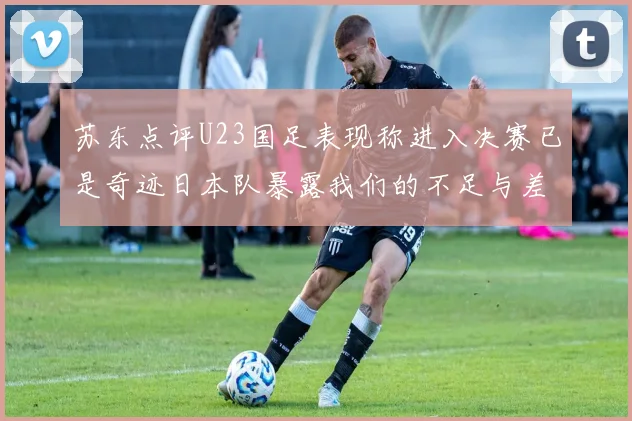 苏东点评U23国足表现称进入决赛已是奇迹日本队暴露我们的不足与差距