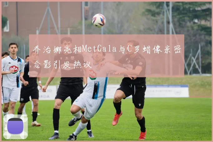 乔治娜亮相MetGala与C罗蜡像亲密合影引发热议
